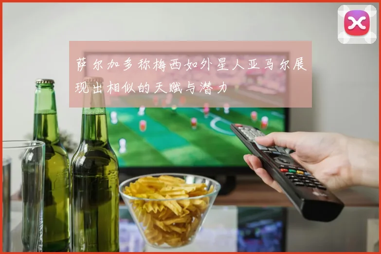 萨尔加多称梅西如外星人亚马尔展现出相似的天赋与潜力