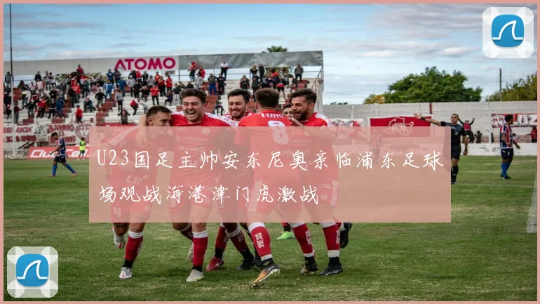 U23国足主帅安东尼奥亲临浦东足球场观战海港津门虎激战