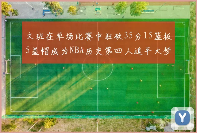 文班在单场比赛中狂砍35分15篮板5盖帽成为NBA历史第四人追平大梦鲨鱼天勾
