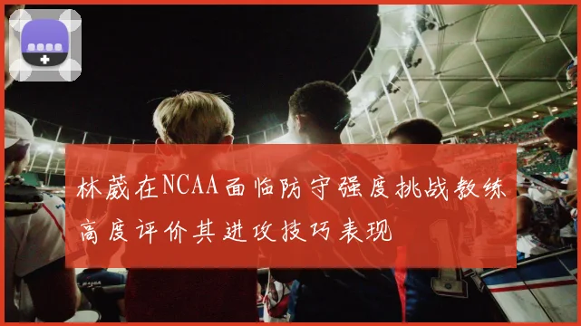 林葳在NCAA面临防守强度挑战教练高度评价其进攻技巧表现