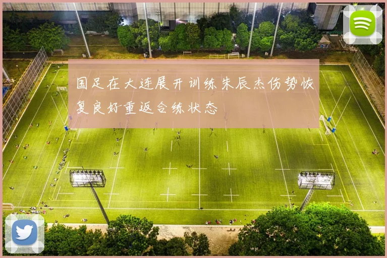 国足在大连展开训练朱辰杰伤势恢复良好重返合练状态