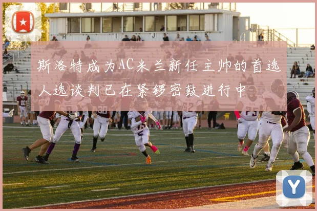 斯洛特成为AC米兰新任主帅的首选人选谈判已在紧锣密鼓进行中