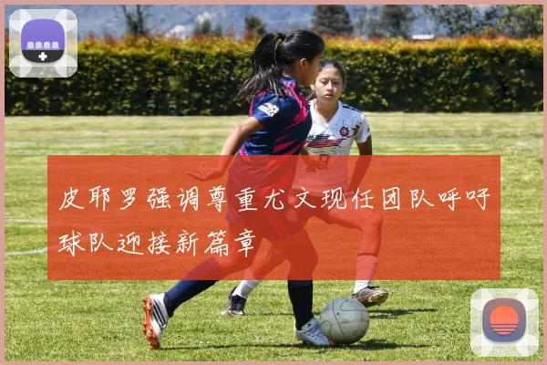 皮耶罗强调尊重尤文现任团队呼吁球队迎接新篇章