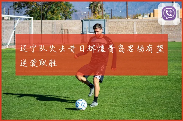 辽宁队失去昔日辉煌青岛客场有望逆袭取胜