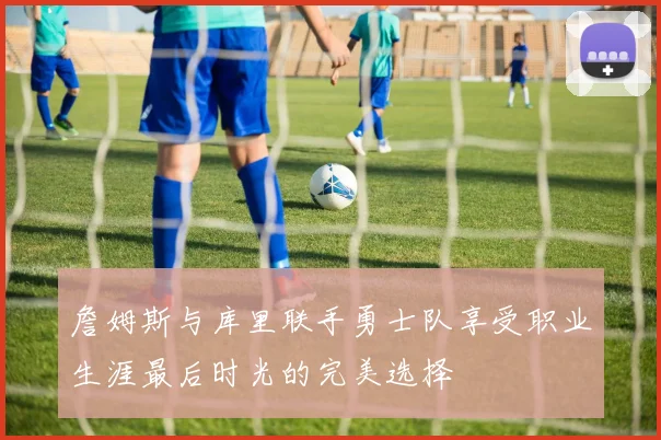 詹姆斯与库里联手勇士队享受职业生涯最后时光的完美选择