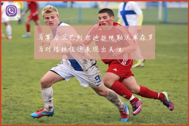 马赛后卫巴列尔迪拒绝勒沃库森罗马对格林伍德表现出关注