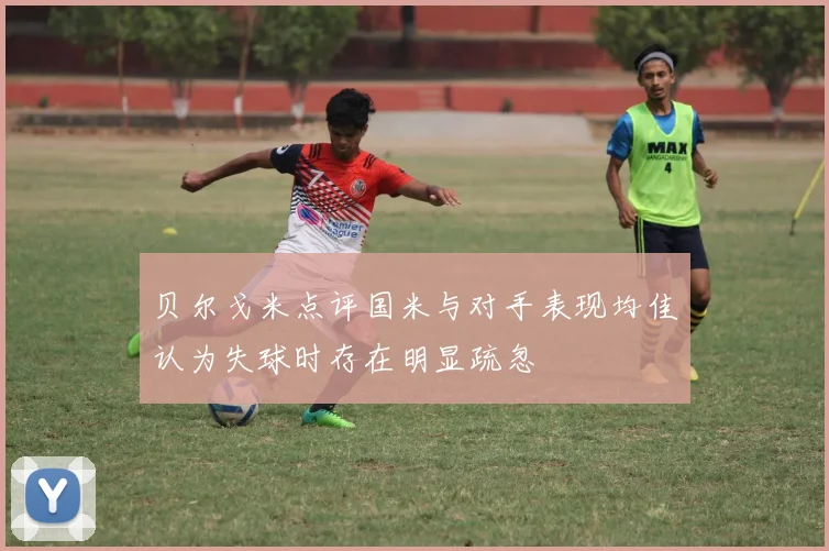 贝尔戈米点评国米与对手表现均佳认为失球时存在明显疏忽