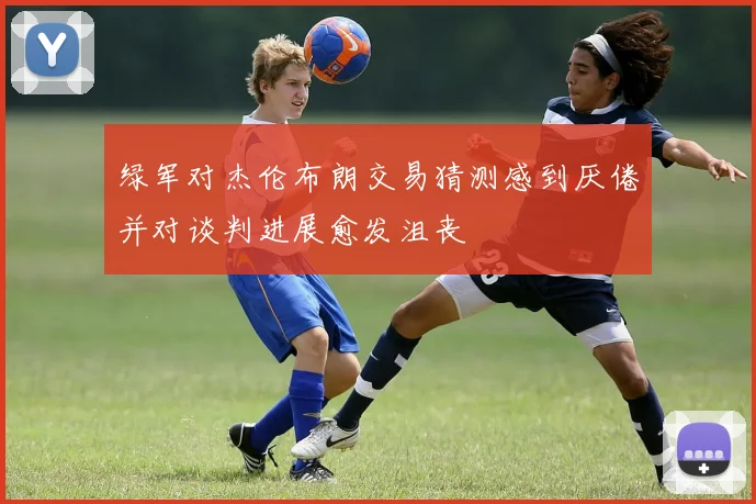 绿军对杰伦布朗交易猜测感到厌倦并对谈判进展愈发沮丧