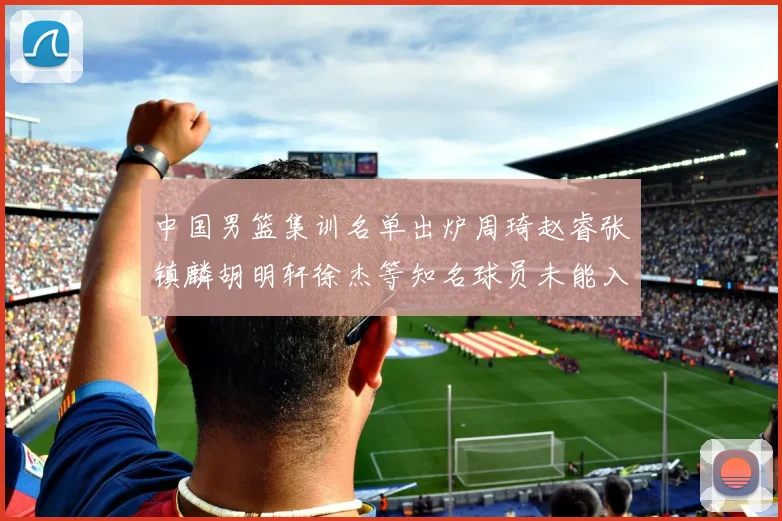 中国男篮集训名单出炉周琦赵睿张镇麟胡明轩徐杰等知名球员未能入选