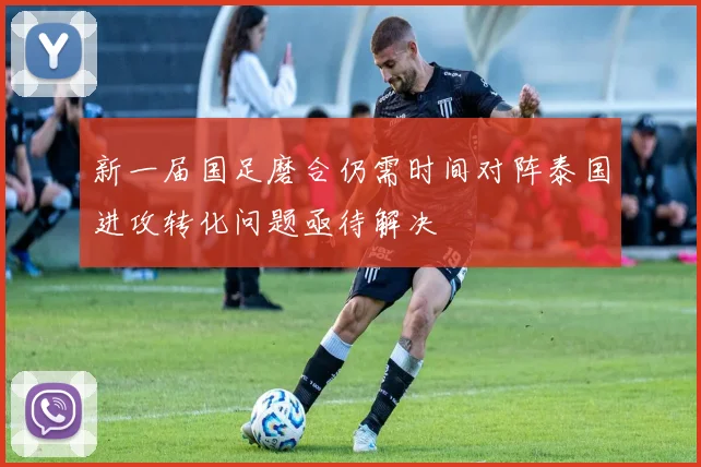新一届国足磨合仍需时间对阵泰国进攻转化问题亟待解决