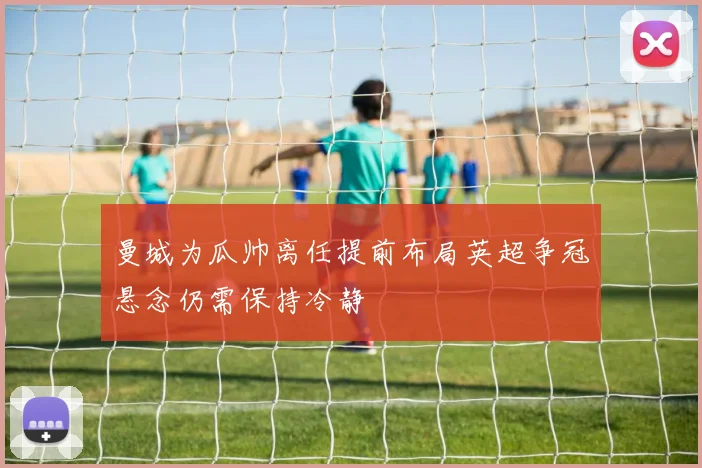 曼城为瓜帅离任提前布局英超争冠悬念仍需保持冷静