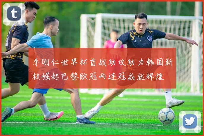 李刚仁世界杯首战助攻助力韩国新核崛起巴黎欧冠两连冠成就辉煌