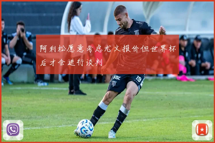 阿利松愿意考虑尤文报价但世界杯后才会进行谈判