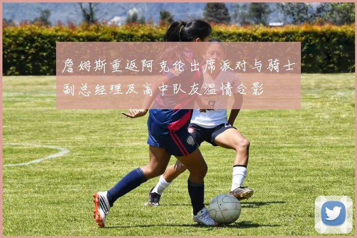 詹姆斯重返阿克伦出席派对与骑士副总经理及高中队友温情合影