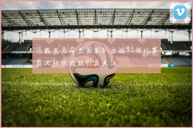 范戴克为荷兰国家队出战95场比赛首次助攻成就引发关注