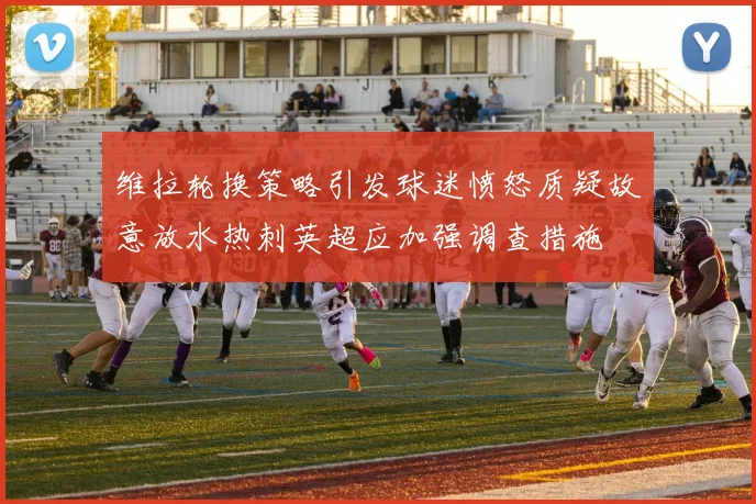 维拉轮换策略引发球迷愤怒质疑故意放水热刺英超应加强调查措施