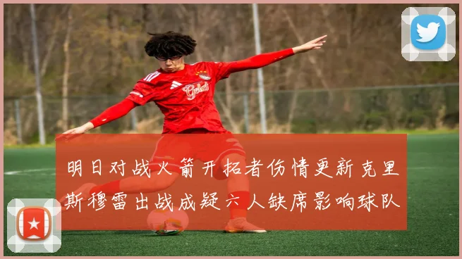 明日对战火箭开拓者伤情更新克里斯穆雷出战成疑六人缺席影响球队实力