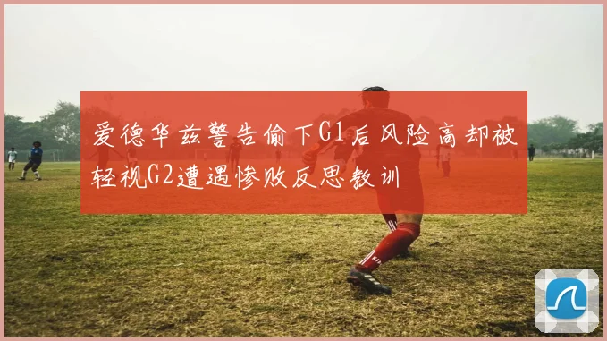 爱德华兹警告偷下G1后风险高却被轻视G2遭遇惨败反思教训